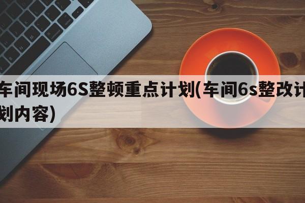 车间现场6S整顿重点计划(车间6s整改计划内容)