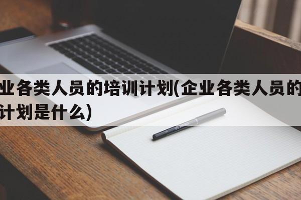 企业各类人员的培训计划(企业各类人员的培训计划是什么)